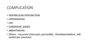COMPLICATION
• VENTRICULAR DYSFUNCTION
• HYPOVOLEMIA
• CHF
• CARDIGENIC SHOCK
• ARRHYTHEMIA
• Others – recurrent chest pain, pericarditis , thromboembolism , left
ventricular aneurysm
 