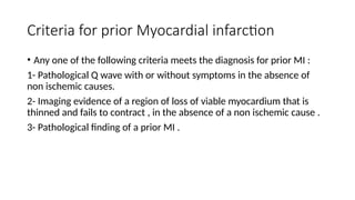 Criteria for prior Myocardial infarction
• Any one of the following criteria meets the diagnosis for prior MI :
1- Pathological Q wave with or without symptoms in the absence of
non ischemic causes.
2- Imaging evidence of a region of loss of viable myocardium that is
thinned and fails to contract , in the absence of a non ischemic cause .
3- Pathological finding of a prior MI .
 