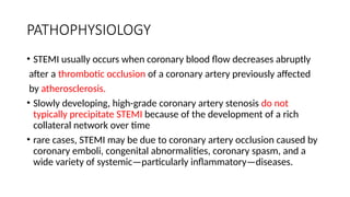 PATHOPHYSIOLOGY
• STEMI usually occurs when coronary blood flow decreases abruptly
after a thrombotic occlusion of a coronary artery previously affected
by atherosclerosis.
• Slowly developing, high-grade coronary artery stenosis do not
typically precipitate STEMI because of the development of a rich
collateral network over time
• rare cases, STEMI may be due to coronary artery occlusion caused by
coronary emboli, congenital abnormalities, coronary spasm, and a
wide variety of systemic—particularly inflammatory—diseases.
 