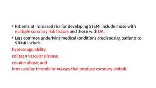 • Patients at increased risk for developing STEMI include those with
multiple coronary risk factors and those with UA .
• Less common underlying medical conditions predisposing patients to
STEMI include
hypercoagulability,
collagen vascular disease,
cocaine abuse, and
Intra cardiac thrombi or masses that produce coronary emboli.
 
