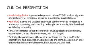 CLINICAL PRESENTATION
• precipitating factor appears to be present before STEMI, such as vigorous
physical exercise, emotional stress, or a medical or surgical illness.
• Pain (m/c) is deep and visceral; adjectives commonly used to describe it
are heavy, squeezing, and crushing; although, occasionally, it is described
as stabbing or burning
• similar in character to the discomfort of angina pectoris but commonly
occurs at rest, is usually more severe, and lasts longer.
• Typically, the pain involves the central portion of the chest and/or the
epigastrium, and, on occasion, it radiates to the arms. Less common sites
of radiation include the abdomen, back, lower jaw, and neck.
 