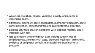 • weakness, sweating, nausea, vomiting, anxiety, and a sense of
impending doom.
• differential diagnosis: acute pericarditis, pulmonary embolism, acute
aortic dissection, costochondritis, and gastrointestinal disorders.
• painless STEMIs is greater in patients with diabetes mellitus, and it
increases with age.
• less commonly, with or without pain, include sudden loss of
consciousness, a confusional state, profound weakness, arrhythmia,
evidence of peripheral embolism, unexplained drop in arterial
pressure.
 