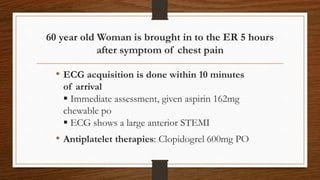 60 year old Woman is brought in to the ER 5 hours
after symptom of chest pain
• ECG acquisition is done within 10 minutes
of arrival
 Immediate assessment, given aspirin 162mg
chewable po
 ECG shows a large anterior STEMI
• Antiplatelet therapies: Clopidogrel 600mg PO
 