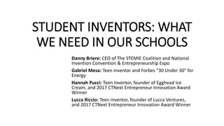 STUDENT INVENTORS: WHAT
WE NEED IN OUR SCHOOLS
Danny Briere: CEO of The STEMIE Coalition and National
Invention Convention & Entrepreneurship Expo
Gabriel Mesa: Teen inventor and Forbes “30 Under 30” for
Energy
Hannah Pucci: Teen inventor, founder of Egghead Ice
Cream, and 2017 CTNext Entrepreneur Innovation Award
Winner
Lucca Riccio: Teen inventor, founder of Lucca Ventures,
and 2017 CTNext Entrepreneur Innovation Award Winner
 