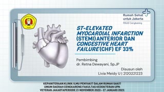 Pembimbing
dr. Retna Dewayani, Sp.JP
ST-ELEVATED
MYOCARDIAL INFARCTION
(STEMI)ANTERIOR DAN
CONGESTIVE HEART
FAILURE (CHF) EF 33%
Disusun oleh
Livia Meidy U | 2120221223
KEPANITERAAN KLINIK ILMU PENYAKIT DALAM RUMAH SAKIT
UMUM DAERAH CENGKARENG FAKULTAS KEDOKTERAN UPN
VETERAN JAKARTAPERIODE 21 NOVEMBER 2022– 27 JANUARI 2023
 