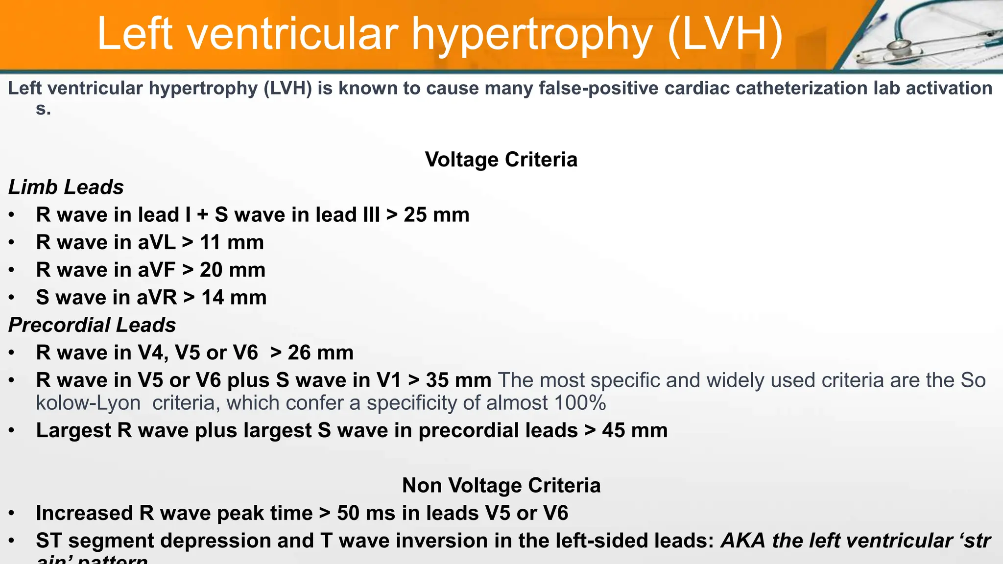 Left ventricular hypertrophy (LVH)
Left ventricular hypertrophy (LVH) is known to cause many false-positive cardiac catheterization lab activation
s.
Voltage Criteria
Limb Leads
• R wave in lead I + S wave in lead III > 25 mm
• R wave in aVL > 11 mm
• R wave in aVF > 20 mm
• S wave in aVR > 14 mm
Precordial Leads
• R wave in V4, V5 or V6 > 26 mm
• R wave in V5 or V6 plus S wave in V1 > 35 mm The most specific and widely used criteria are the So
kolow-Lyon criteria, which confer a specificity of almost 100%
• Largest R wave plus largest S wave in precordial leads > 45 mm
Non Voltage Criteria
• Increased R wave peak time > 50 ms in leads V5 or V6
• ST segment depression and T wave inversion in the left-sided leads: AKA the left ventricular ‘str
 