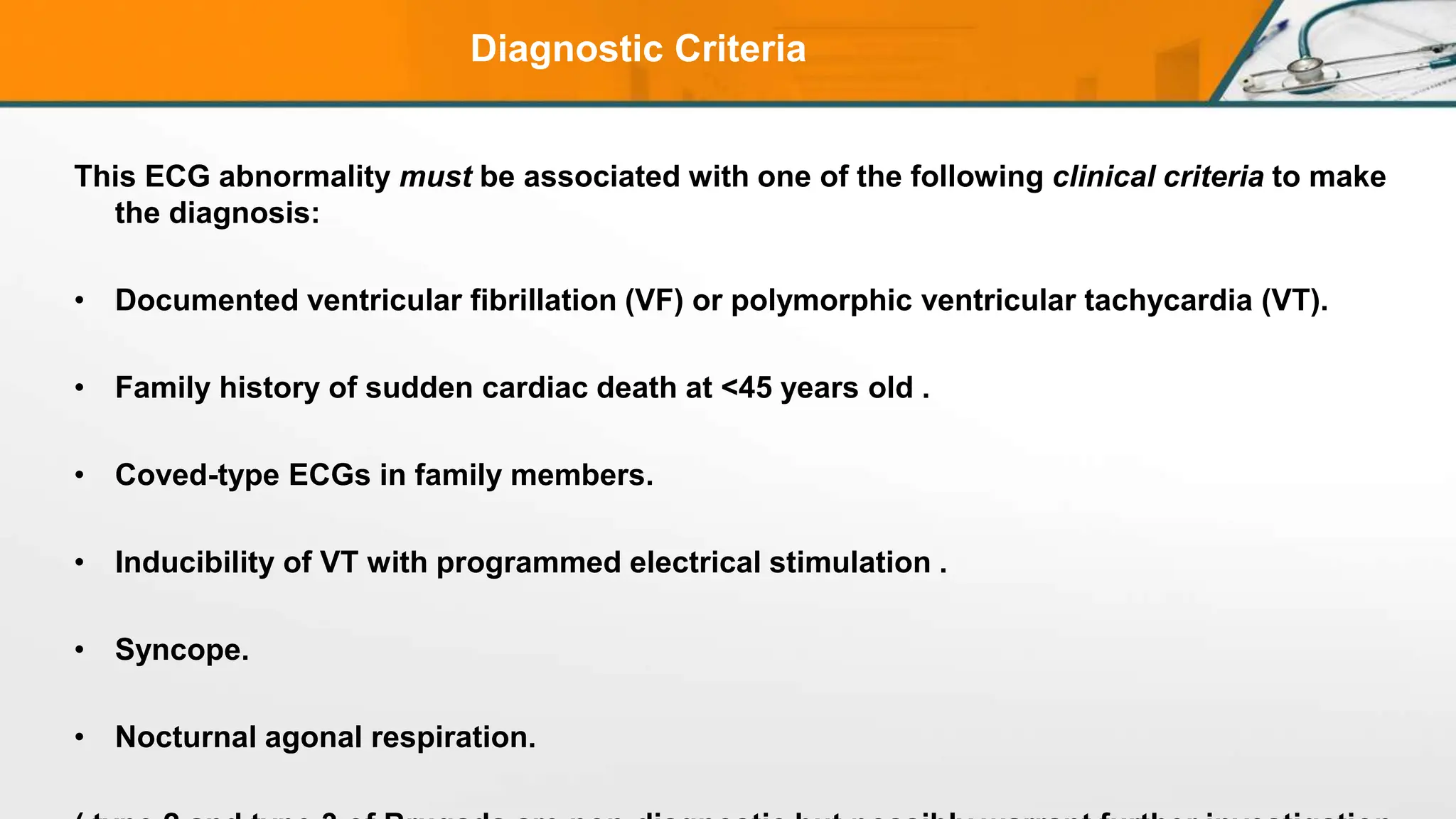 Diagnostic Criteria
This ECG abnormality must be associated with one of the following clinical criteria to make
the diagnosis:
• Documented ventricular fibrillation (VF) or polymorphic ventricular tachycardia (VT).
• Family history of sudden cardiac death at <45 years old .
• Coved-type ECGs in family members.
• Inducibility of VT with programmed electrical stimulation .
• Syncope.
• Nocturnal agonal respiration.
 