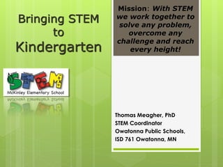 Bringing STEM
to
Kindergarten
Thomas Meagher, PhD
STEM Coordinator
Owatonna Public Schools,
ISD 761 Owatonna, MN
Mission: With STEM
we work together to
solve any problem,
overcome any
challenge and reach
every height!
 