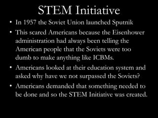 STEM Initiative
• In 1957 the Soviet Union launched Sputnik
• This scared Americans because the Eisenhower
  administration had always been telling the
  American people that the Soviets were too
  dumb to make anything like ICBMs.
• Americans looked at their education system and
  asked why have we not surpassed the Soviets?
• Americans demanded that something needed to
  be done and so the STEM Initiative was created.
 
