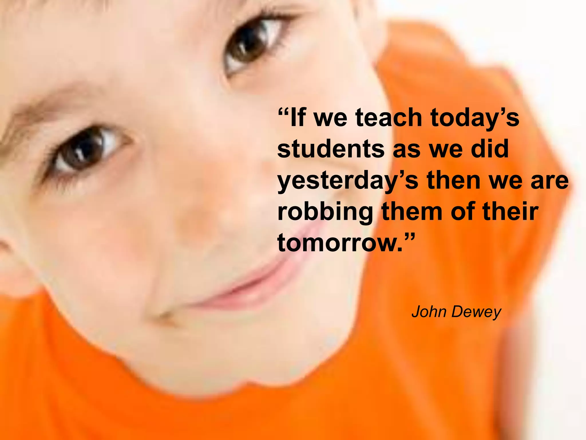 “If we teach today’s
students as we did
yesterday’s then we are
robbing them of their
tomorrow.”
John Dewey
 
