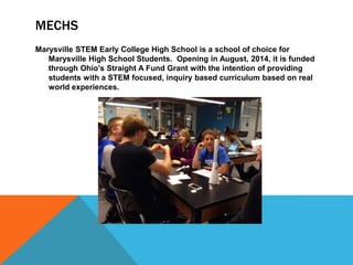 MECHS
Marysville STEM Early College High School is a school of choice for
Marysville High School Students. Opening in August, 2014, it is funded
through Ohio’s Straight A Fund Grant with the intention of providing
students with a STEM focused, inquiry based curriculum based on real
world experiences.
 