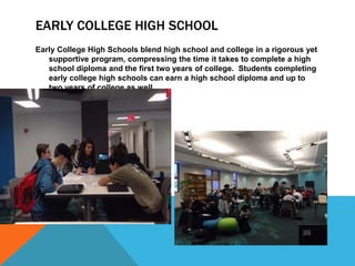 EARLY COLLEGE HIGH SCHOOL
Early College High Schools blend high school and college in a rigorous yet
supportive program, compressing the time it takes to complete a high
school diploma and the first two years of college. Students completing
early college high schools can earn a high school diploma and up to
two years of college as well.
 