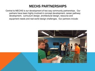 MECHS PARTNERSHIPS
Central to MECHS is our development of two way community partnerships. Our
partners have been highly involved in concept development, career pathway
development, curriculum design, architectural design, resource and
equipment needs and real world design challenges. Our partners include:
 