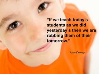“If we teach today’s
students as we did
yesterday’s then we are
robbing them of their
tomorrow.”
John Dewey
 
