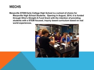 MECHS
Marysville STEM Early College High School is a school of choice for
Marysville High School Students. Opening in August, 2014, it is funded
through Ohio’s Straight A Fund Grant with the intention of providing
students with a STEM focused, inquiry based curriculum based on real
world experiences.
 