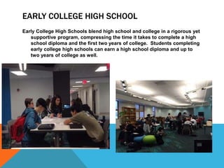 EARLY COLLEGE HIGH SCHOOL
Early College High Schools blend high school and college in a rigorous yet
supportive program, compressing the time it takes to complete a high
school diploma and the first two years of college. Students completing
early college high schools can earn a high school diploma and up to
two years of college as well.
 