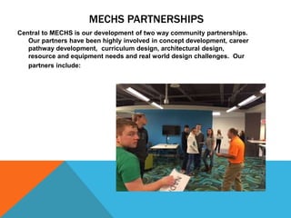MECHS PARTNERSHIPS
Central to MECHS is our development of two way community partnerships.
Our partners have been highly involved in concept development, career
pathway development, curriculum design, architectural design,
resource and equipment needs and real world design challenges. Our
partners include:
 