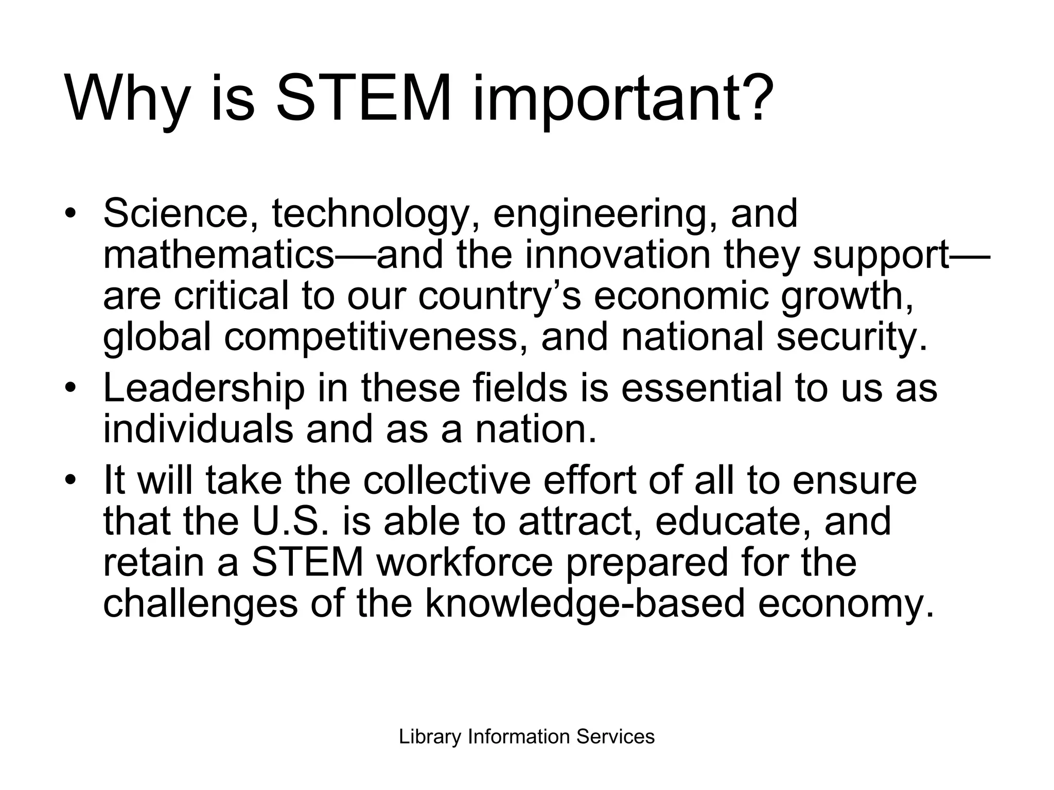 Why is STEM important? Science, technology, engineering, and mathematics—and the innovation they support—are critical to our country’s economic growth, global competitiveness, and national security. Leadership in these fields is essential to us as individuals and as a nation. It will take the collective effort of all to ensure that the U.S. is able to attract, educate, and retain a STEM workforce prepared for the challenges of the knowledge-based economy. 