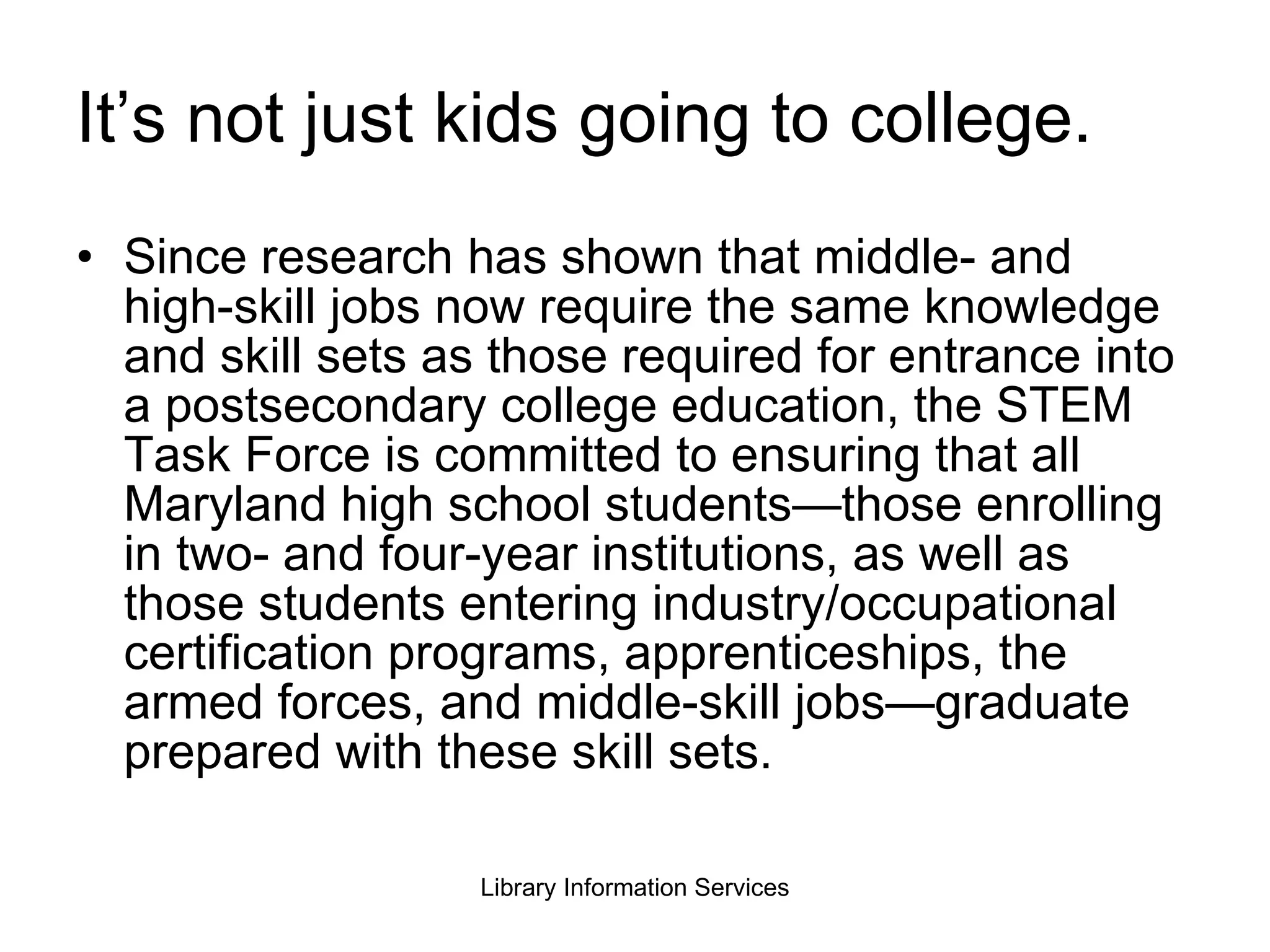 It’s not just kids going to college. Since research has shown that middle- and high-skill jobs now require the same knowledge and skill sets as those required for entrance into a postsecondary college education, the STEM Task Force is committed to ensuring that all Maryland high school students—those enrolling in two- and four-year institutions, as well as those students entering industry/occupational certification programs, apprenticeships, the armed forces, and middle-skill jobs—graduate prepared with these skill sets. 