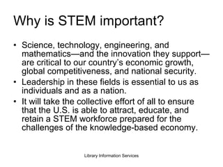 Why is STEM important? Science, technology, engineering, and mathematics—and the innovation they support—are critical to our country’s economic growth, global competitiveness, and national security. Leadership in these fields is essential to us as individuals and as a nation. It will take the collective effort of all to ensure that the U.S. is able to attract, educate, and retain a STEM workforce prepared for the challenges of the knowledge-based economy. 