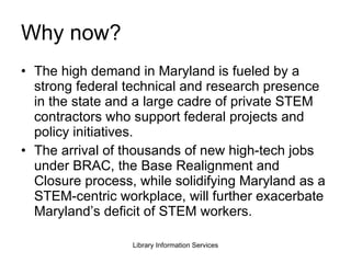 Why now? The high demand in Maryland is fueled by a strong federal technical and research presence in the state and a large cadre of private STEM contractors who support federal projects and policy initiatives.  The arrival of thousands of new high-tech jobs under BRAC, the Base Realignment and Closure process, while solidifying Maryland as a STEM-centric workplace, will further exacerbate Maryland’s deficit of STEM workers. 