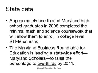 State data  Approximately one-third of Maryland high school graduates in 2008 completed the minimal math and science coursework that will allow them to enroll in college level STEM courses.  The Maryland Business Roundtable for Education is leading a statewide effort—Maryland Scholars—to raise the percentage to  two-thirds  by 2011. 