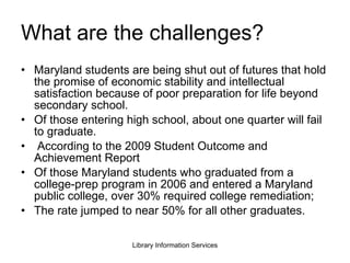 What are the challenges? Maryland students are being shut out of futures that hold the promise of economic stability and intellectual satisfaction because of poor preparation for life beyond secondary school.  Of those entering high school, about one quarter will fail to graduate. According to the 2009 Student Outcome and Achievement Report Of those Maryland students who graduated from a college-prep program in 2006 and entered a Maryland public college, over 30% required college remediation; The rate jumped to near 50% for all other graduates. 