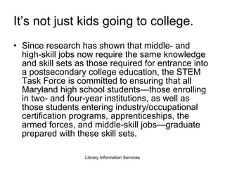 It’s not just kids going to college. Since research has shown that middle- and high-skill jobs now require the same knowledge and skill sets as those required for entrance into a postsecondary college education, the STEM Task Force is committed to ensuring that all Maryland high school students—those enrolling in two- and four-year institutions, as well as those students entering industry/occupational certification programs, apprenticeships, the armed forces, and middle-skill jobs—graduate prepared with these skill sets. 