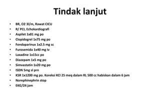 Tindak lanjut
•
•
•
•
•
•
•
•
•
•
•
•
•

BR, O2 3l/m, Rawat CICU
R/ PCI, Echokardiografi
Aspilet 1x81 mg po
Clopidogrel 1x75 mg po
Fondaparinux 1x2.5 mg sc
Furosemida 1x40 mg iv
Laxadine 1x15cc po
Diazepam 1x5 mg po
Simvastatin 1x20 mg po
ISDN 5mg sl prn
KSR 1x1200 mg po. Koreksi KCl 25 meq dalam RL 500 cc habiskan dalam 6 jam
Norephinephrin stop
EKG/24 jam

 