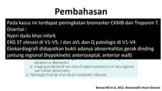Pembahasan
Pada kasus ini terdapat peningkatan biomarker CKMB dan Troponin T.
Disertai :
Nyeri dada khas infark
EKG ST elevasi di V1-V5, I dan aVL dan Q patologis di V1-V4
Ekokardiografi didapatkan bukti adanya abnormalitas gerak dinding
jantung regional (hypokinetic anteroseptal, anterior wall)

Bonow RO et al, 2012. Braunwald’s Heart Disease

 