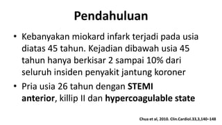 Pendahuluan
• Kebanyakan miokard infark terjadi pada usia
diatas 45 tahun. Kejadian dibawah usia 45
tahun hanya berkisar 2 sampai 10% dari
seluruh insiden penyakit jantung koroner
• Pria usia 26 tahun dengan STEMI
anterior, killip II dan hypercoagulable state
Chua et al, 2010. Clin.Cardiol.33,3,140–148

 