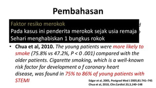 Pembahasan
•Faktor resiko 2005. Among young patients with reported
Edgar et al, merokok
Pada kasus ini penderita merokok sejak usia remajato
atheromatous process, cigarette smoking was found
be common in up to 92%
Sehari menghabiskan 1 bungkus rokok
• Chua et al, 2010. The young patients were more likely to
smoke (75.8% vs 47.2%, P < 0 .001) compared with the
older patients. Cigarette smoking, which is a well-known
risk factor for development o f coronary heart
disease, was found in 75% to 86% of young patients with
Edgar et al, 2005, Postgrad Med J 2005;81:741–745
STEMI
Chua et al, 2010, Clin.Cardiol.33,3,140–148

 