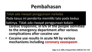 Pembahasan
•Tidak ada riwayat associated with various cardiac
Cocaine use is penggunaan narkoba
complications including MI
Pada kasus ini penderita memiliki tato pada kedua
•kakinya. Tidak ada riwayat penggunaan kokain in
MI was diagnosed, based on an increase
cardiac troponins, in 6% of the people admitted
to the emergency department after various
complications after cocaine use
• Cocaine use results in acute MI by various
mechanisms including coronary vasospasm
Edgar et al, 2005, Postgrad Med J 2005;81:741–745

 