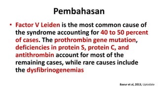Pembahasan
• Factor V Leiden is the most common cause of
the syndrome accounting for 40 to 50 percent
of cases. The prothrombin gene mutation,
deficiencies in protein S, protein C, and
antithrombin account for most of the
remaining cases, while rare causes include
the dysfibrinogenemias
Baeur et al, 2013, Uptodate

 