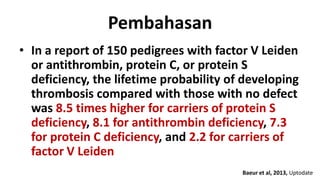 Pembahasan
• In a report of 150 pedigrees with factor V Leiden
or antithrombin, protein C, or protein S
deficiency, the lifetime probability of developing
thrombosis compared with those with no defect
was 8.5 times higher for carriers of protein S
deficiency, 8.1 for antithrombin deficiency, 7.3
for protein C deficiency, and 2.2 for carriers of
factor V Leiden
Baeur et al, 2013, Uptodate

 