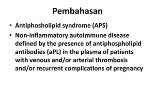 Pembahasan
• Antiphosholipid syndrome (APS)
• Non-inflammatory autoimmune disease
defined by the presence of antiphospholipid
antibodies (aPL) in the plasma of patients
with venous and/or arterial thrombosis
and/or recurrent complications of pregnancy

 