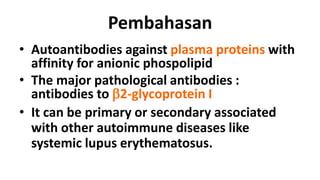 Pembahasan
• Autoantibodies against plasma proteins with
affinity for anionic phospolipid
• The major pathological antibodies :
antibodies to b2-glycoprotein I
• It can be primary or secondary associated
with other autoimmune diseases like
systemic lupus erythematosus.

 