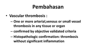 Pembahasan
• Vascular thrombosis :
– One or more arterial,venous or small vessel
thrombosis in any tissue or organ
– confirmed by objective validated criteria
– Histopathologic confirmation: thrombosis
without significant inflammation

 