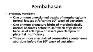 Pembahasan
• Pregnancy morbidity :

– One or more unexplained deaths of morphologically
normal fetuses at/after the 10th week of gestation
– One or more premature births of morphologically
normal neonates before th 34th week of gestation
because of eclampsia or severe preeclampsia or
placental insufficiency
– Three or more unexplained consecutive spontaneous
abortions before the 10th week of gestation

 