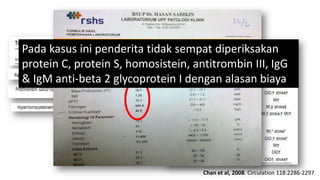 Pembahasan
Pada kasus ini penderita tidak sempat diperiksakan
protein C, protein S, homosistein, antitrombin III, IgG
& IgM anti-beta 2 glycoprotein I dengan alasan biaya

Chan et al, 2008. Circulation 118:2286-2297

 