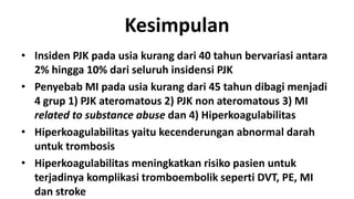 Kesimpulan
• Insiden PJK pada usia kurang dari 40 tahun bervariasi antara
2% hingga 10% dari seluruh insidensi PJK
• Penyebab MI pada usia kurang dari 45 tahun dibagi menjadi
4 grup 1) PJK ateromatous 2) PJK non ateromatous 3) MI
related to substance abuse dan 4) Hiperkoagulabilitas
• Hiperkoagulabilitas yaitu kecenderungan abnormal darah
untuk trombosis
• Hiperkoagulabilitas meningkatkan risiko pasien untuk
terjadinya komplikasi tromboembolik seperti DVT, PE, MI
dan stroke

 