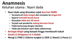 Anamnesis

Keluhan utama : Nyeri dada
• Nyeri dada yang dirasakan sejak dua hari SMRS
–
–
–
–
–
–

Terutama di dada tengah dan menjalar ke lengan kiri
Seperti tertindih benda berat
Dirasakan lebih dari 30 menit
Terjadi saat penderita sedang bermain futsal
Tidak berkurang dengan istirahat
Tidak ada keluhan nyeri dada sebelumnya

• Keringat dingin yang banyak hingga membasahi tubuh
• Sesak (+) Ortopnea (+) ½ duduk
• Mengi (-) PND (-) Edema tungkai (-) DOE (-) Batuk (-) Panas (-)

 