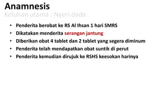 Anamnesis

Keluhan utama : Nyeri dada
•
•
•
•
•

Penderita berobat ke RS Al Ihsan 1 hari SMRS
Dikatakan menderita serangan jantung
Diberikan obat 4 tablet dan 2 tablet yang segera diminum
Penderita telah mendapatkan obat suntik di perut
Penderita kemudian dirujuk ke RSHS keesokan harinya

 