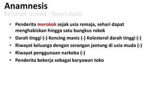 Anamnesis

Keluhan utama : Nyeri dada
• Penderita merokok sejak usia remaja, sehari dapat
menghabiskan hingga satu bungkus rokok
• Darah tinggi (-) Kencing manis (-) Kolesterol darah tinggi (-)
• Riwayat keluarga dengan serangan jantung di usia muda (-)
• Riwayat penggunaan narkoba (-)
• Penderita bekerja sebagai karyawan toko

 