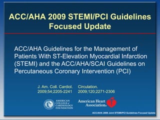 ACC/AHA 2009 Joint STEMI/PCI Guidelines Focused Update
ACC/AHA 2009 STEMI/PCI Guidelines
Focused Update
ACC/AHA Guidelines for the Management of
Patients With ST-Elevation Myocardial Infarction
(STEMI) and the ACC/AHA/SCAI Guidelines on
Percutaneous Coronary Intervention (PCI)
J. Am. Coll. Cardiol.
2009;54;2205-2241
Circulation.
2009;120;2271-2306
 