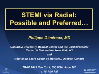 STEMI via Radial: 
Possible and Preferred…
Philippe Généreux, MD
Columbia University Medical Center and the Cardiovascular
Research Foundation, New York, NY
and
Hôpital du Sacré-Coeur de Montréal, Québec, Canada
TRAC.2013 New York, NY, USA, June 28th
1:15-1:30 PM

 