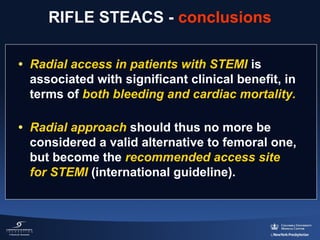 RIFLE STEACS - conclusions
• Radial access in patients with STEMI is 
associated with significant clinical benefit, in 
terms of both bleeding and cardiac mortality.
• Radial approach should thus no more be 
considered a valid alternative to femoral one, 
but become the recommended access site
for STEMI (international guideline).

 