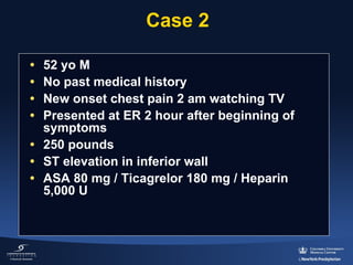 Case 2
•
•
•
•

52 yo M
No past medical history
New onset chest pain 2 am watching TV
Presented at ER 2 hour after beginning of 
symptoms
• 250 pounds
• ST elevation in inferior wall
• ASA 80 mg / Ticagrelor 180 mg / Heparin 
5,000 U

 