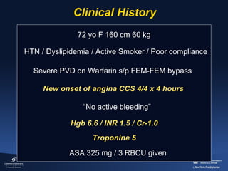 Clinical History
72 yo F 160 cm 60 kg
HTN / Dyslipidemia / Active Smoker / Poor compliance
Severe PVD on Warfarin s/p FEM-FEM bypass
New onset of angina CCS 4/4 x 4 hours
“No active bleeding”
Hgb 6.6 / INR 1.5 / Cr-1.0
Troponine 5
ASA 325 mg / 3 RBCU given

 