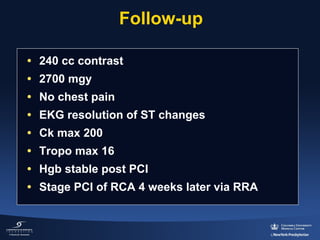 Follow-up
• 240 cc contrast
• 2700 mgy
• No chest pain
• EKG resolution of ST changes
• Ck max 200
• Tropo max 16
• Hgb stable post PCI
• Stage PCI of RCA 4 weeks later via RRA

 